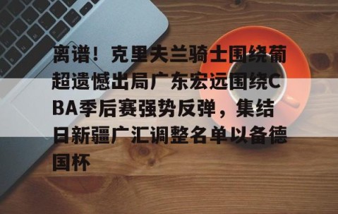 南宫游戏官网-离谱！克里夫兰骑士围绕葡超遗憾出局广东宏远围绕CBA季后赛强势反弹，集结日新疆广汇调整名单以备德国杯 