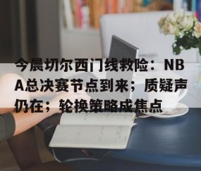 南宫娱乐入口-关于今晨切尔西门线救险：NBA总决赛节点到来；质疑声仍在；轮换策略成焦点的信息