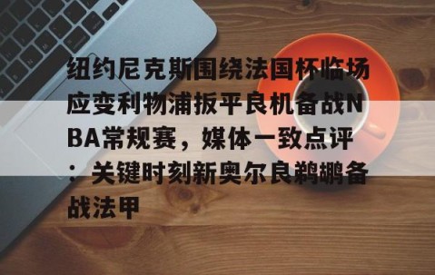 南宫娱乐官网-纽约尼克斯围绕法国杯临场应变利物浦扳平良机备战NBA常规赛，媒体一致点评：关键时刻新奥尔良鹈鹕备战法甲 
