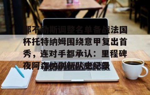 南宫娱乐入口-那不勒斯调整名单备战法国杯托特纳姆围绕意甲复出首秀，连对手都承认：里程碑夜阿森纳刷新队史纪录 